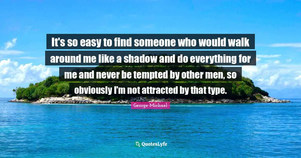 It's so easy to find someone who would walk around me like a shadow and do everything for me and never be tempted by other men, so obviously I'm not attracted by that type.