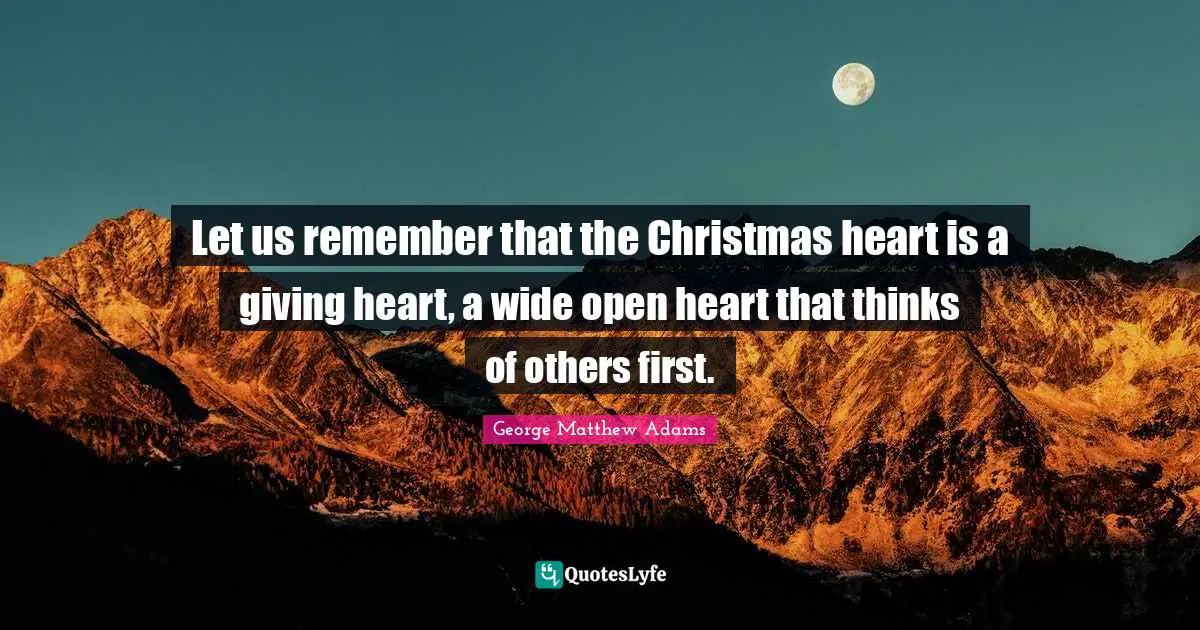 Let us remember that the Christmas heart is a giving heart, a wide open heart that thinks of others first.