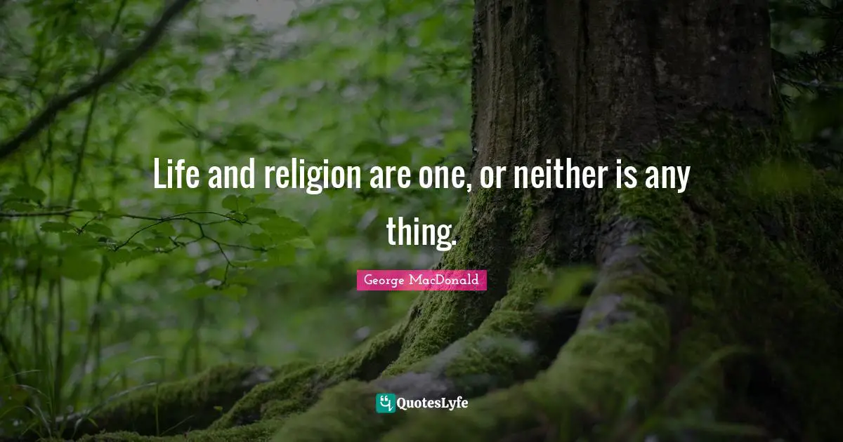 Life and religion are one, or neither is any thing.