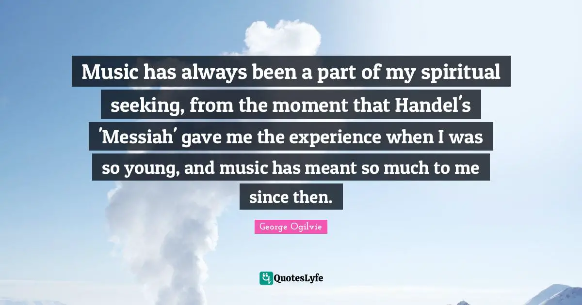 Music has always been a part of my spiritual seeking, from the moment that Handel's 'Messiah' gave me the experience when I was so young, and music has meant so much to me since then.
