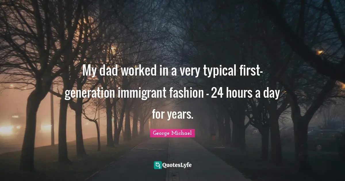 George Michael Quotes: "My dad worked in a very typical first-generation immigrant fashion - 24 hours a day for years."