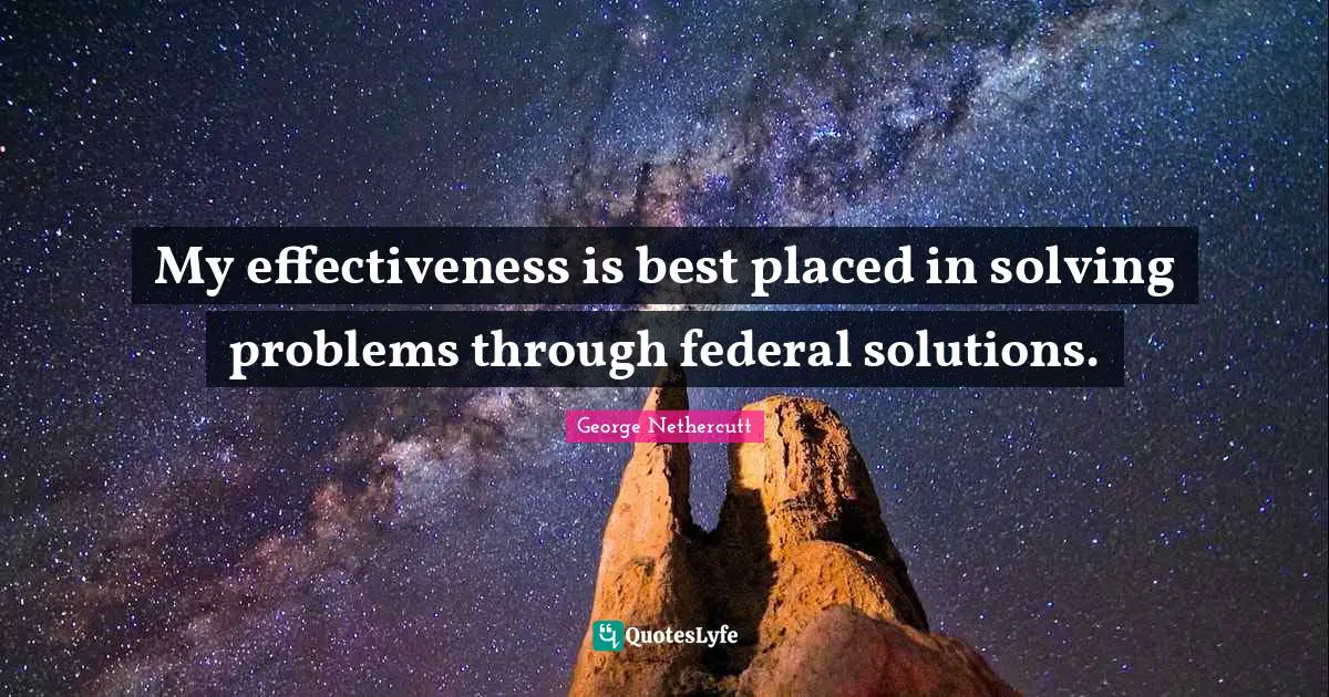 My effectiveness is best placed in solving problems through federal solutions.