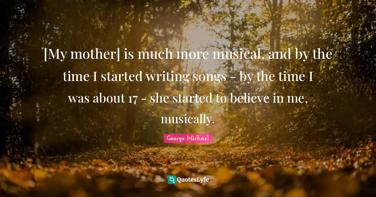 George Michael Quotes: "[My mother] is much more musical, and by the time I started writing songs - by the time I was about 17 - she started to believe in me, musically."