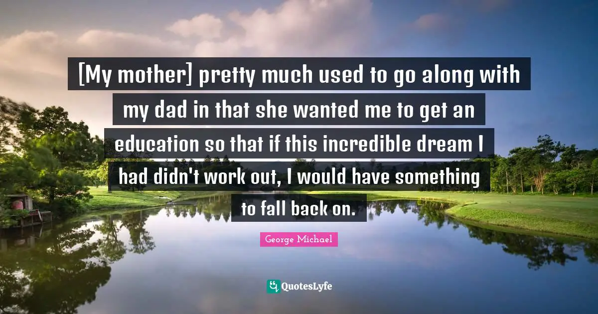 Fall Back Quotes: "[My mother] pretty much used to go along with my dad in that she wanted me to get an education so that if this incredible dream I had didn't work out, I would have something to fall back on."