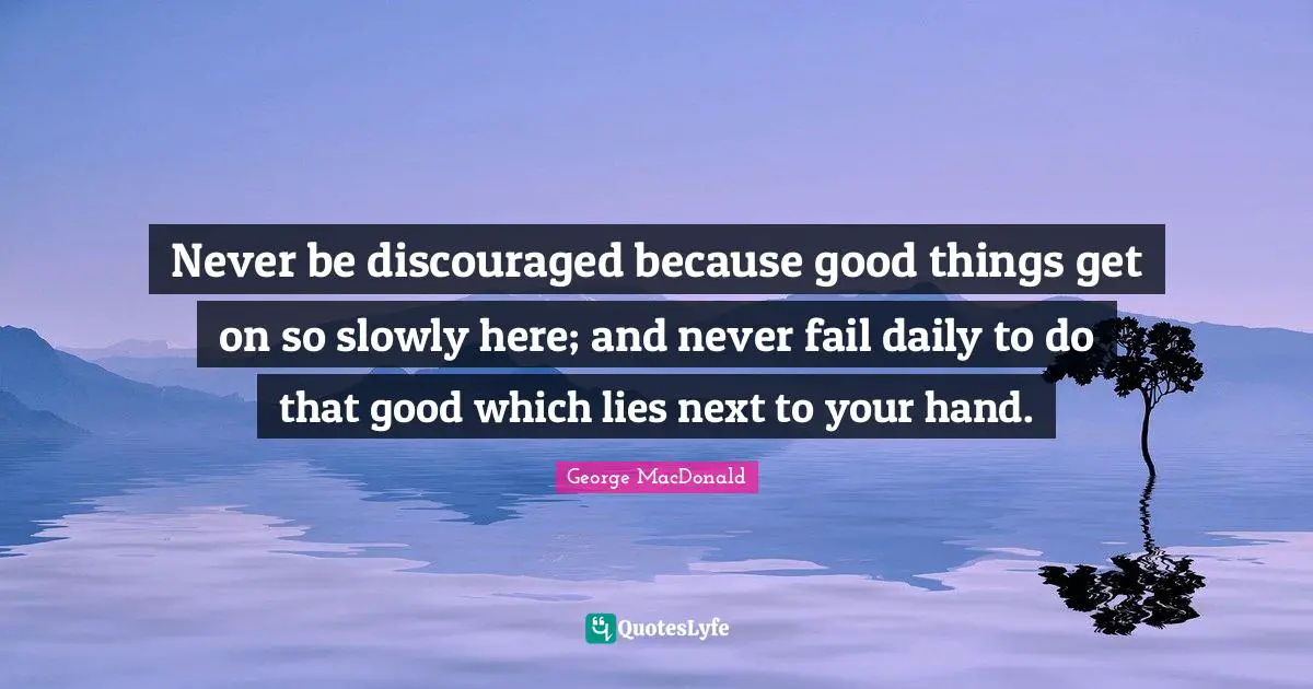 Never be discouraged because good things get on so slowly here; and never fail daily to do that good which lies next to your hand.