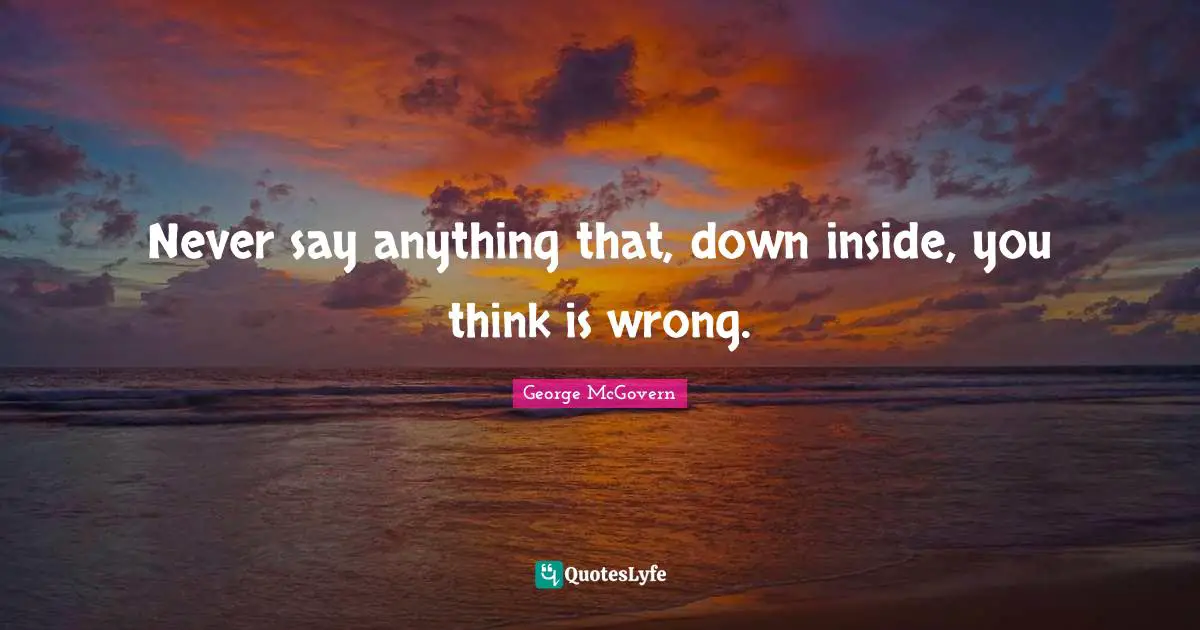 Never say anything that, down inside, you think is wrong.