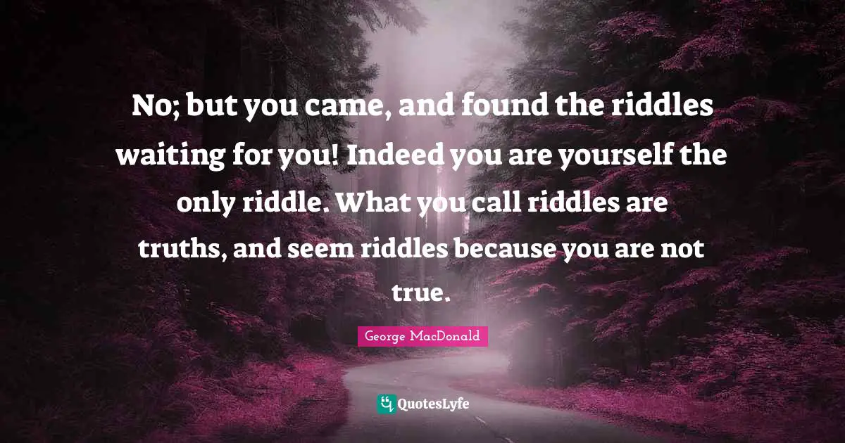 No; but you came, and found the riddles waiting for you! Indeed you are yourself the only riddle. What you call riddles are truths, and seem riddles because you are not true.
