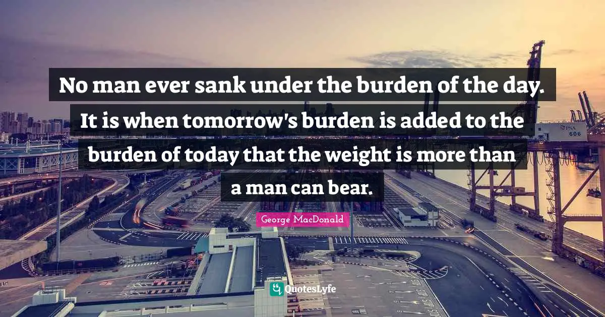 George MacDonald Quotes: "No man ever sank under the burden of the day. It is when tomorrow's burden is added to the burden of today that the weight is more than a man can bear."