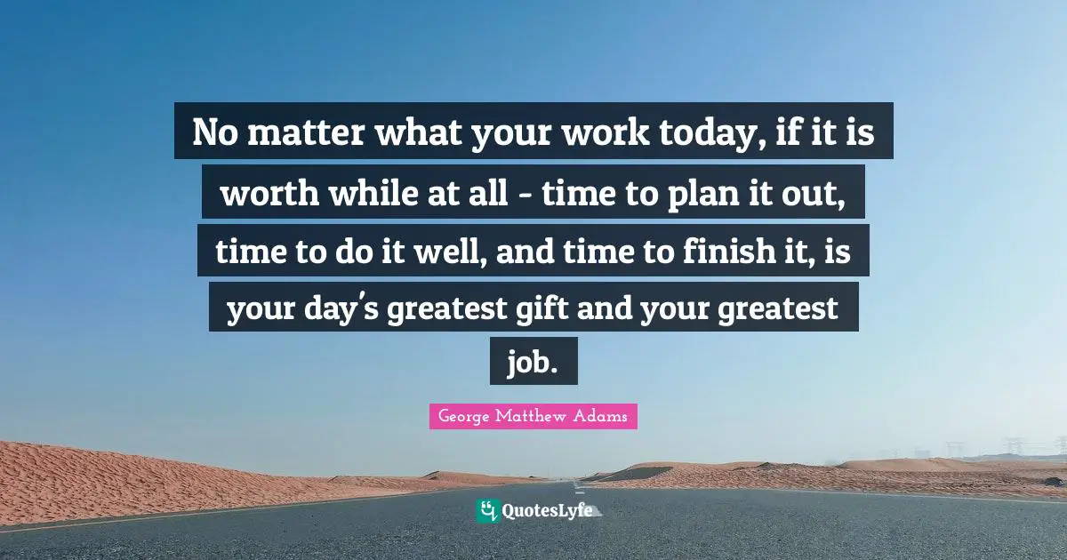 George Matthew Adams Quotes: "No matter what your work today, if it is worth while at all - time to plan it out, time to do it well, and time to finish it, is your day's greatest gift and your greatest job."