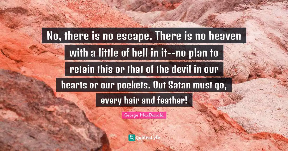 George MacDonald Quotes: "No, there is no escape. There is no heaven with a little of hell in it--no plan to retain this or that of the devil in our hearts or our pockets. Out Satan must go, every hair and feather!"