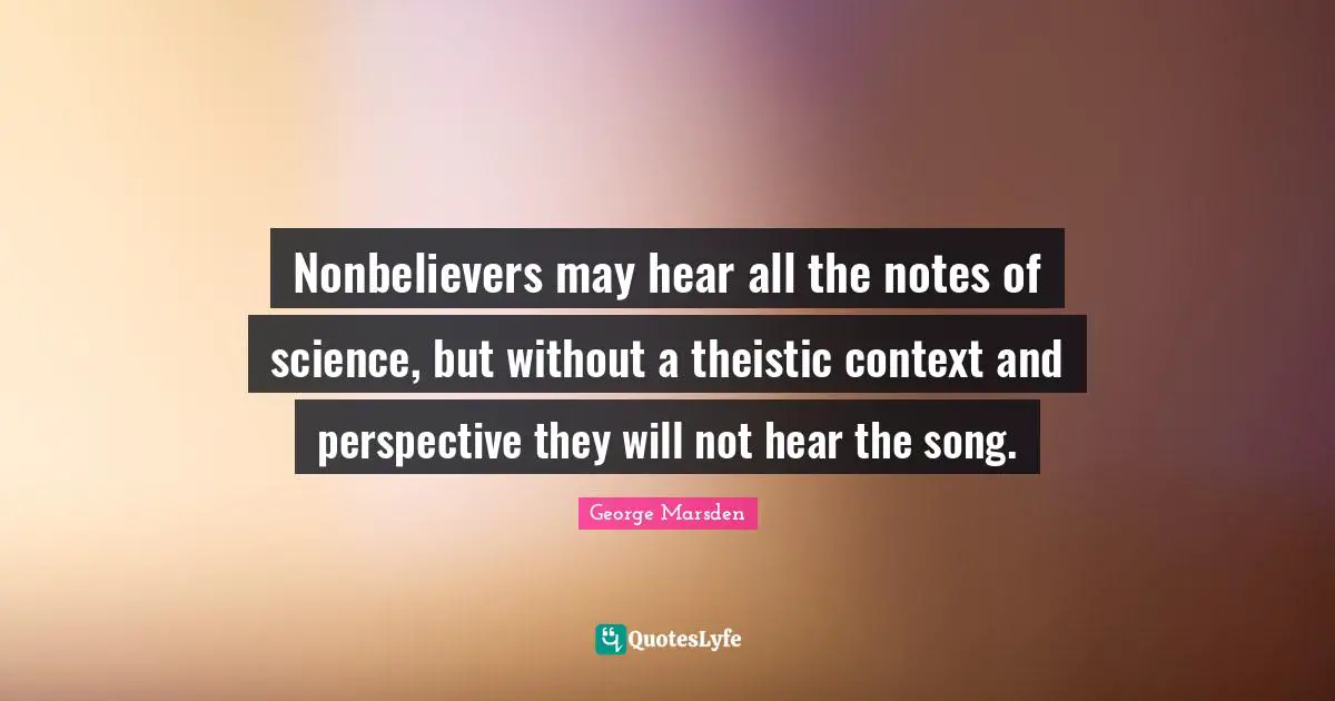 Nonbelievers may hear all the notes of science, but without a theistic context and perspective they will not hear the song.