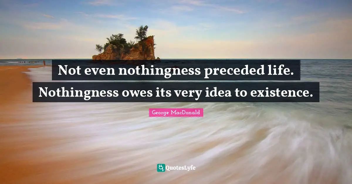 Not even nothingness preceded life. Nothingness owes its very idea to existence.