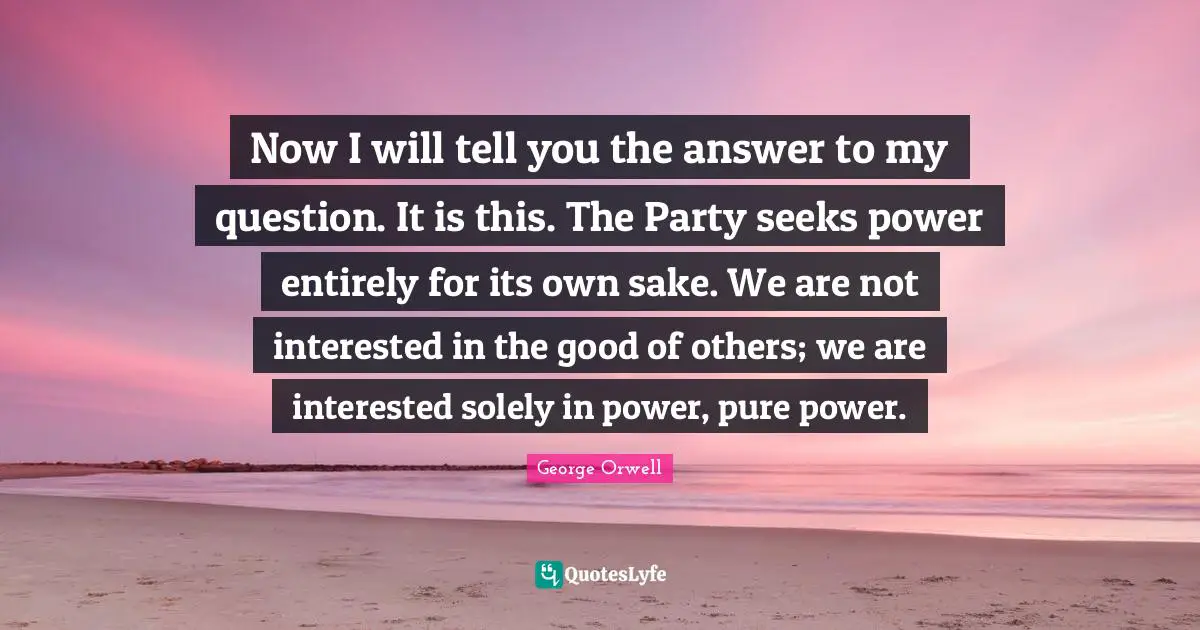 Not Interested Quotes: "Now I will tell you the answer to my question. It is this. The Party seeks power entirely for its own sake. We are not interested in the good of others; we are interested solely in power, pure power."