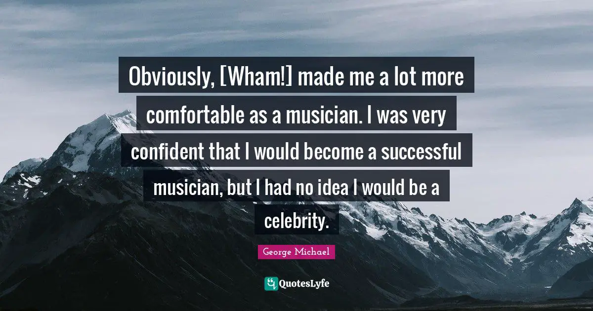 Obviously, [Wham!] made me a lot more comfortable as a musician. I was very confident that I would become a successful musician, but I had no idea I would be a celebrity.