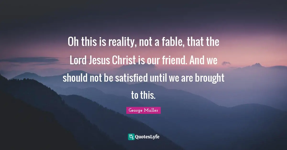 George Muller Quotes: "Oh this is reality, not a fable, that the Lord Jesus Christ is our friend. And we should not be satisfied until we are brought to this."