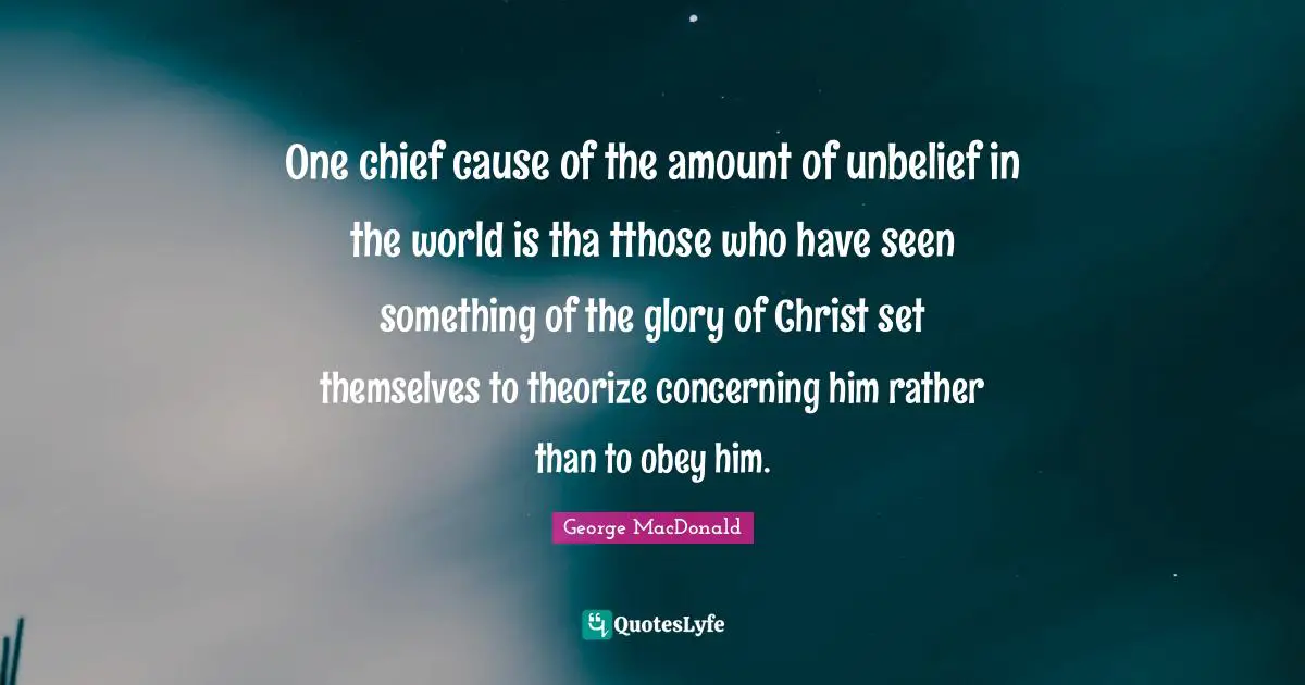 One chief cause of the amount of unbelief in the world is tha tthose who have seen something of the glory of Christ set themselves to theorize concerning him rather than to obey him.