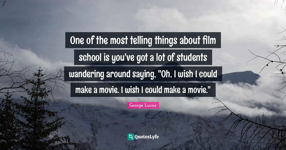 One of the most telling things about film school is you've got a lot of students wandering around saying, "Oh, I wish I could make a movie. I wish I could make a movie."