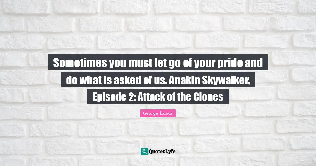 Sometimes you must let go of your pride and do what is asked of us. Anakin Skywalker, Episode 2: Attack of the Clones