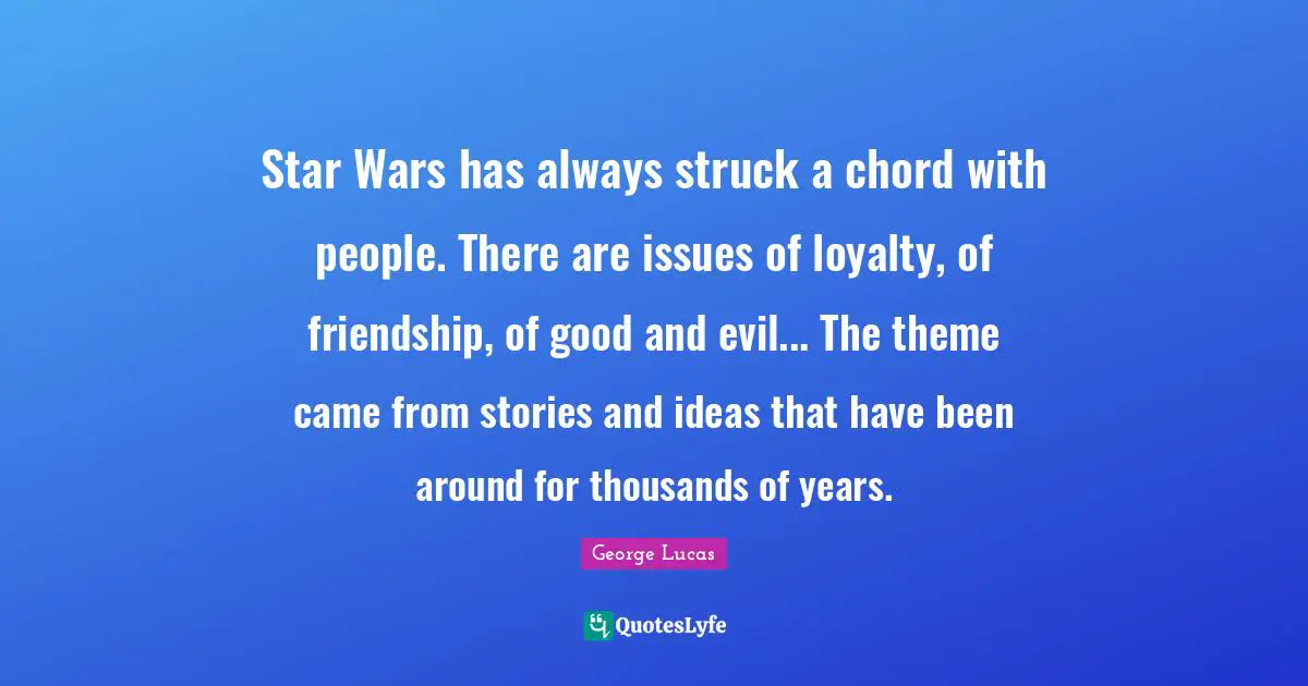 Star Wars has always struck a chord with people. There are issues of loyalty, of friendship, of good and evil... The theme came from stories and ideas that have been around for thousands of years.