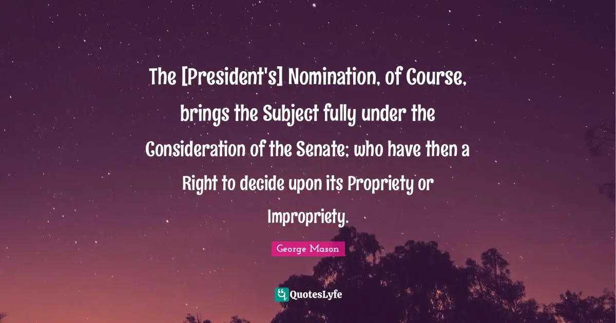 Nominations Quotes: "The [President's] Nomination, of Course, brings the Subject fully under the Consideration of the Senate; who have then a Right to decide upon its Propriety or Impropriety."