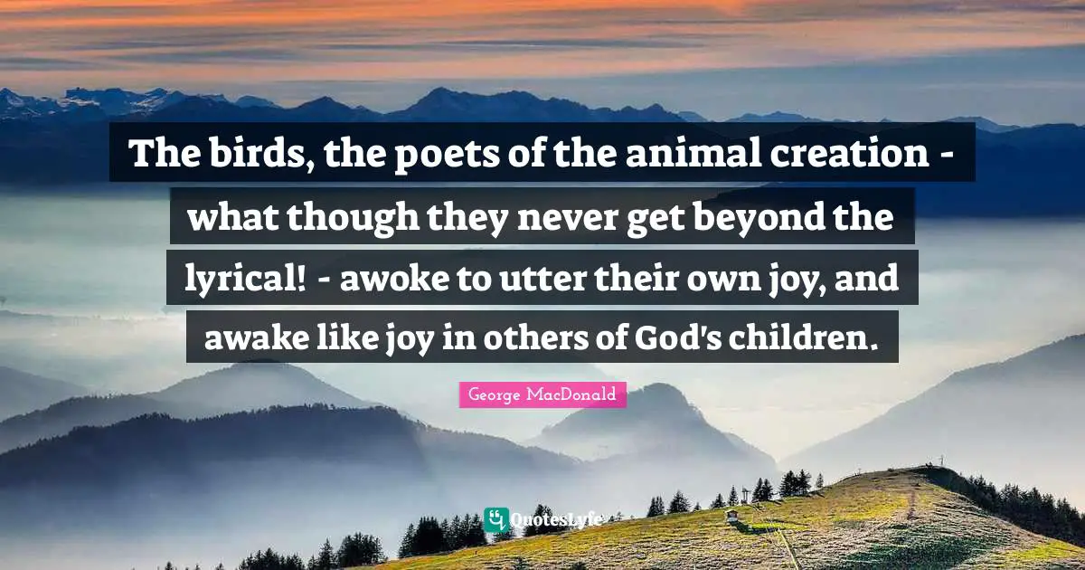 The birds, the poets of the animal creation - what though they never get beyond the lyrical! - awoke to utter their own joy, and awake like joy in others of God's children.