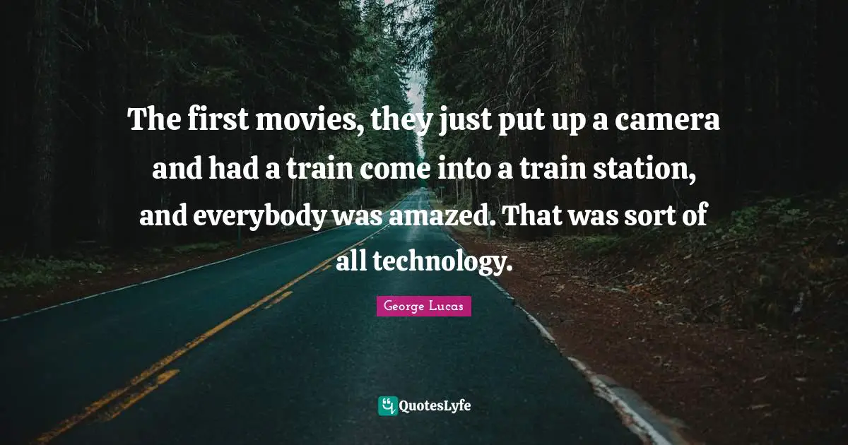The first movies, they just put up a camera and had a train come into a train station, and everybody was amazed. That was sort of all technology.
