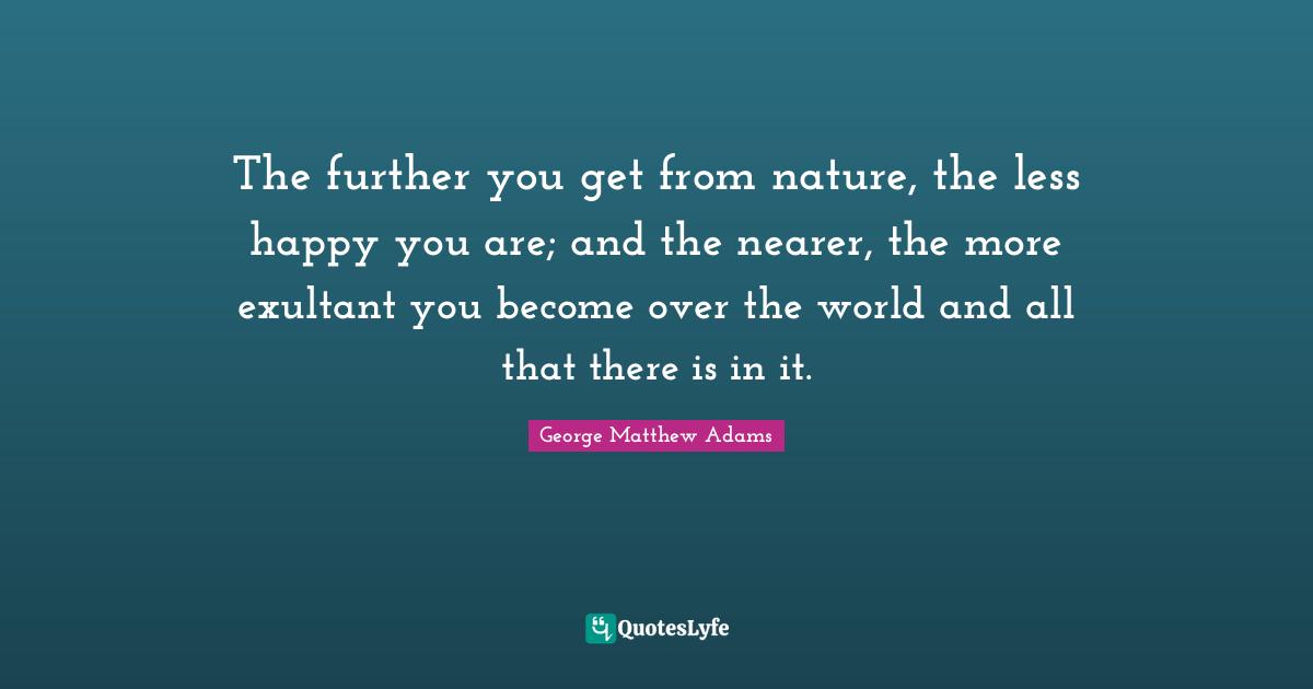 George Matthew Adams Quotes: "The further you get from nature, the less happy you are; and the nearer, the more exultant you become over the world and all that there is in it."