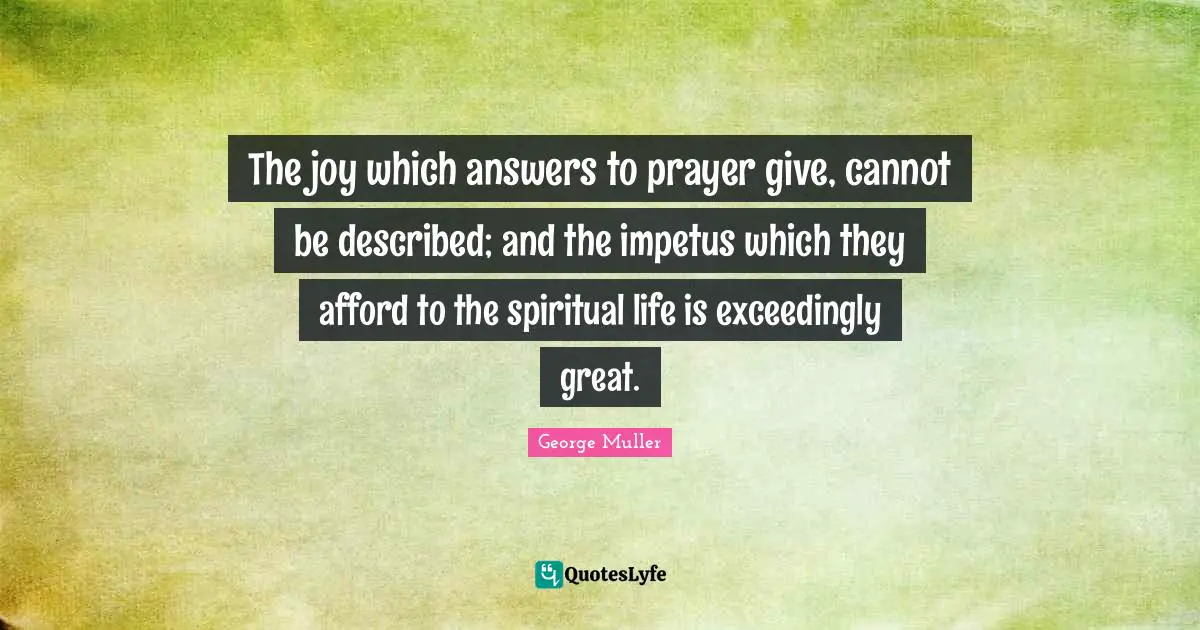 George Muller Quotes: "The joy which answers to prayer give, cannot be described; and the impetus which they afford to the spiritual life is exceedingly great."