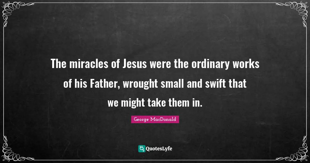 George MacDonald Quotes: "The miracles of Jesus were the ordinary works of his Father, wrought small and swift that we might take them in."