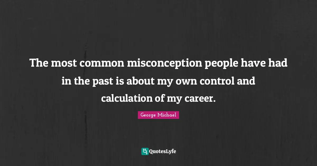 The most common misconception people have had in the past is about my own control and calculation of my career.