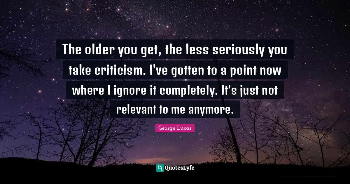 The older you get, the less seriously you take criticism. I've gotten to a point now where I ignore it completely. It's just not relevant to me anymore.