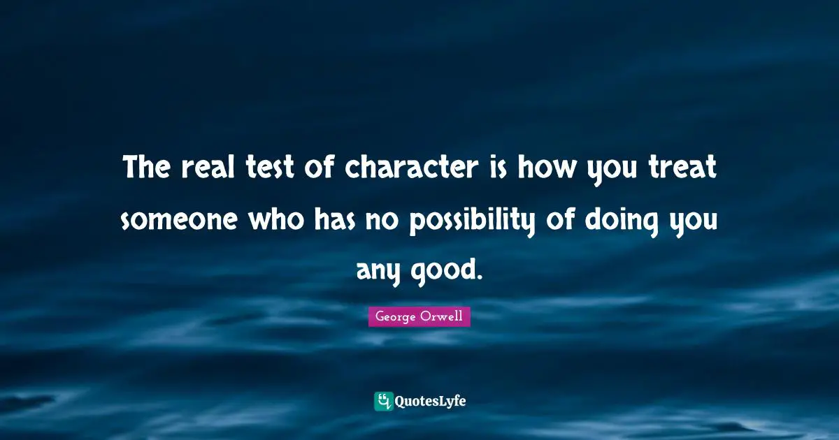 The real test of character is how you treat someone who has no possibility of doing you any good.