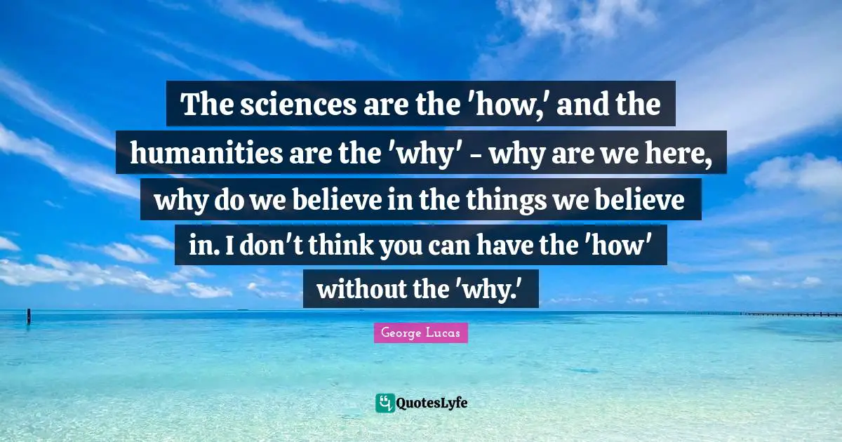 The sciences are the 'how,' and the humanities are the 'why' - why are we here, why do we believe in the things we believe in. I don't think you can have the 'how' without the 'why.'