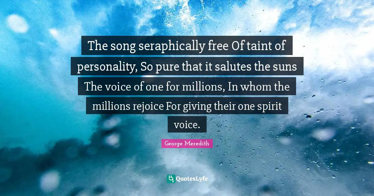 The song seraphically free Of taint of personality, So pure that it salutes the suns The voice of one for millions, In whom the millions rejoice For giving their one spirit voice.