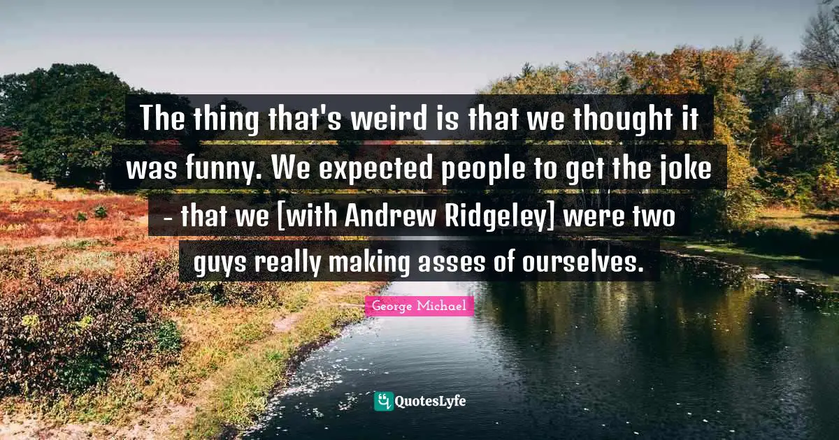 The thing that's weird is that we thought it was funny. We expected people to get the joke - that we [with Andrew Ridgeley] were two guys really making asses of ourselves.
