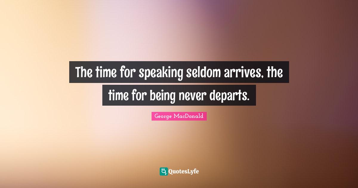 The time for speaking seldom arrives, the time for being never departs.