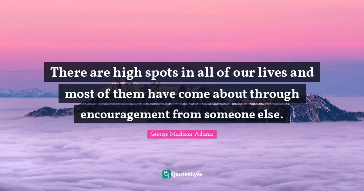 There are high spots in all of our lives and most of them have come about through encouragement from someone else.