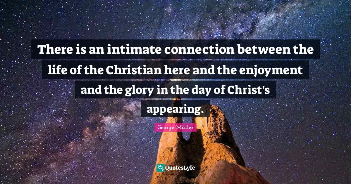 George Muller Quotes: "There is an intimate connection between the life of the Christian here and the enjoyment and the glory in the day of Christ's appearing."