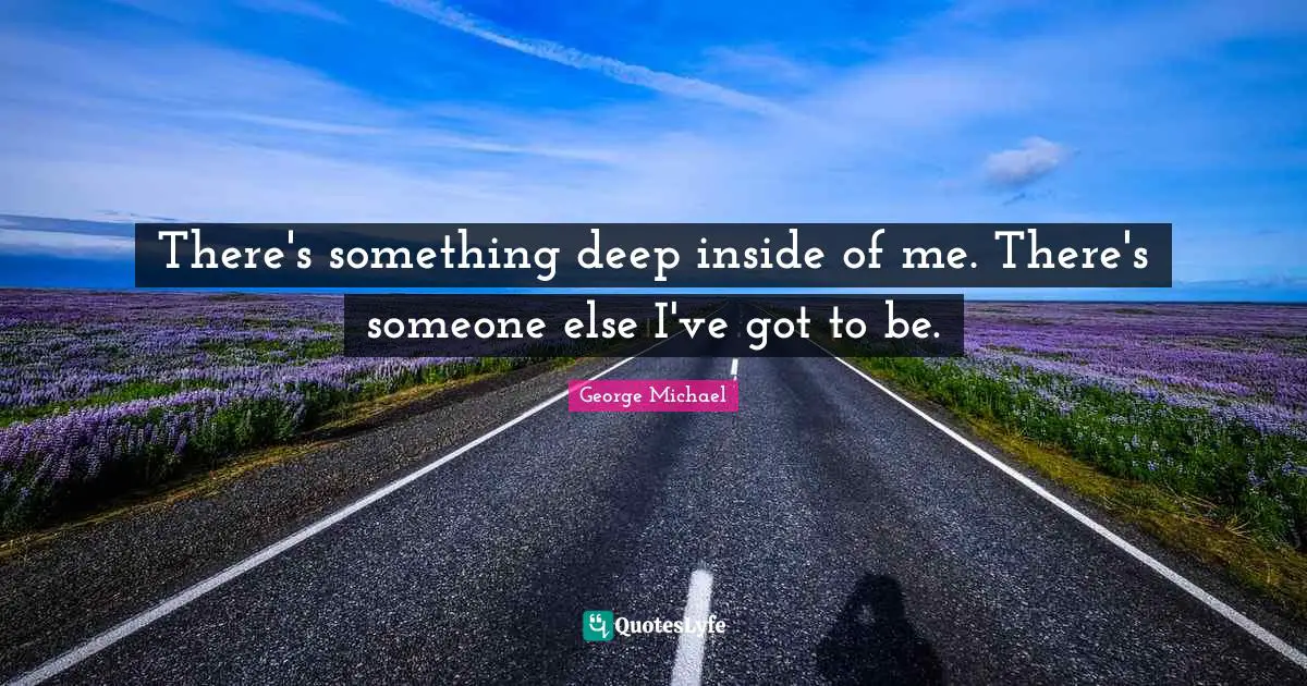 There's something deep inside of me. There's someone else I've got to be.