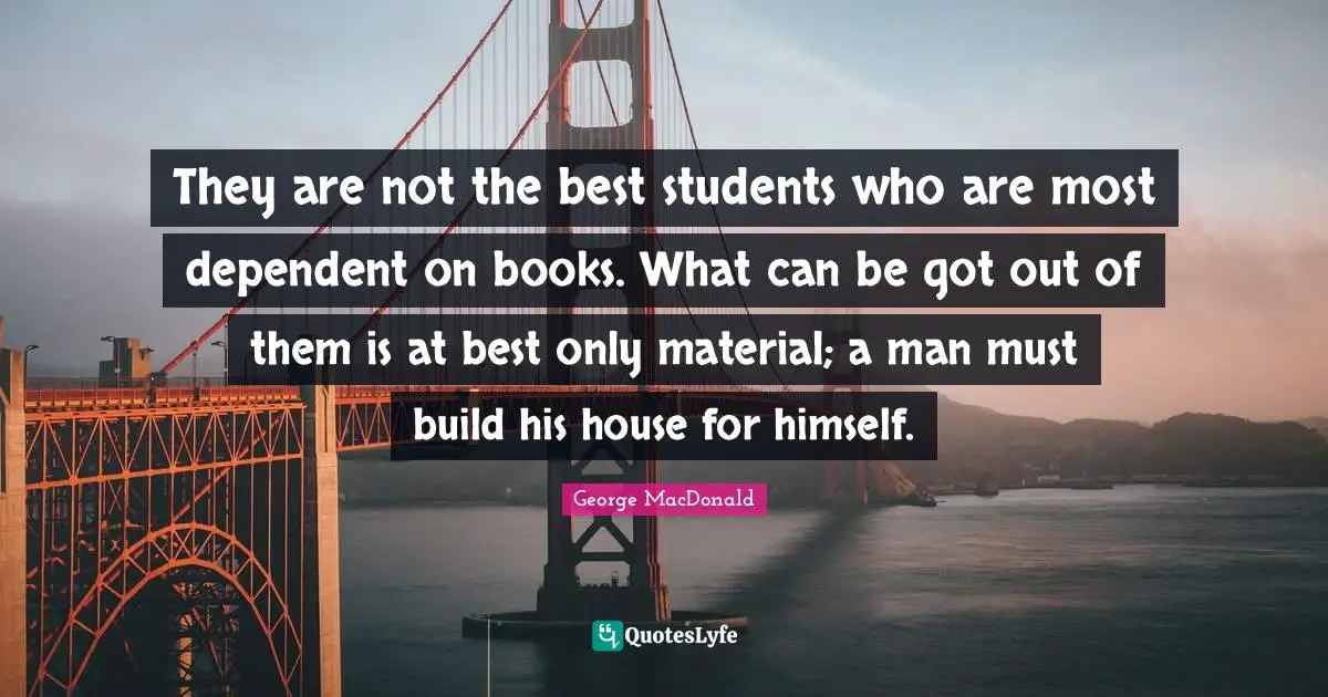They are not the best students who are most dependent on books. What can be got out of them is at best only material; a man must build his house for himself.