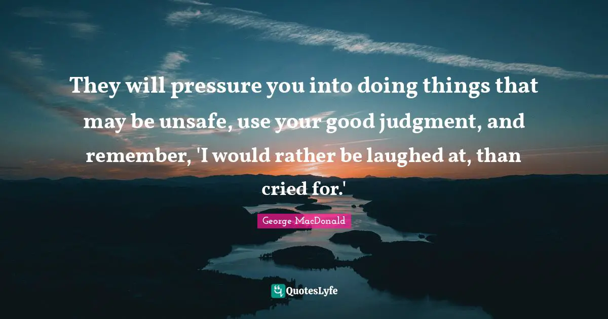 They will pressure you into doing things that may be unsafe, use your good judgment, and remember, 'I would rather be laughed at, than cried for.'