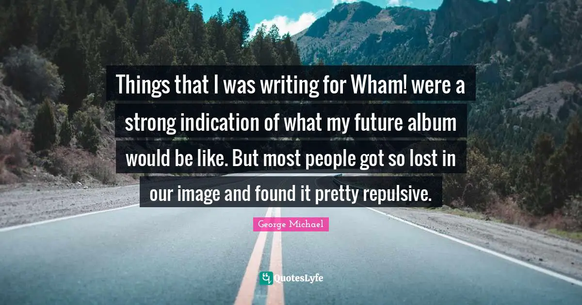 Things that I was writing for Wham! were a strong indication of what my future album would be like. But most people got so lost in our image and found it pretty repulsive.
