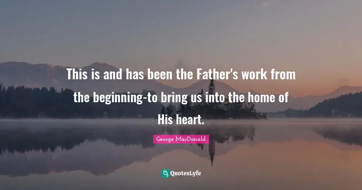 George MacDonald Quotes: "This is and has been the Father's work from the beginning-to bring us into the home of His heart."
