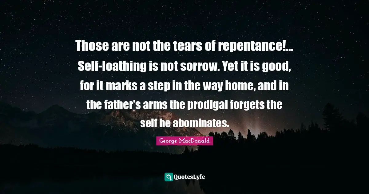 Those are not the tears of repentance!... Self-loathing is not sorrow. Yet it is good, for it marks a step in the way home, and in the father's arms the prodigal forgets the self he abominates.