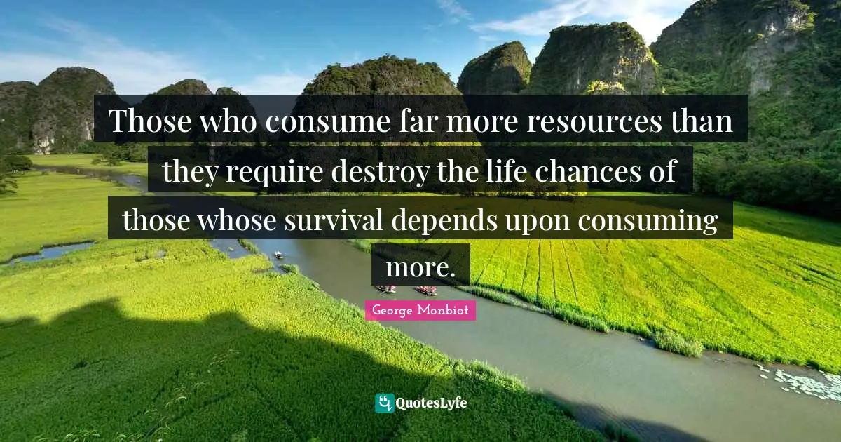 Those who consume far more resources than they require destroy the life chances of those whose survival depends upon consuming more.