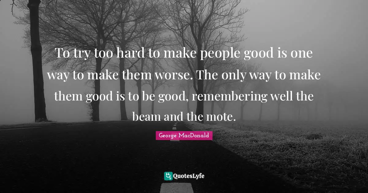 To try too hard to make people good is one way to make them worse. The only way to make them good is to be good, remembering well the beam and the mote.