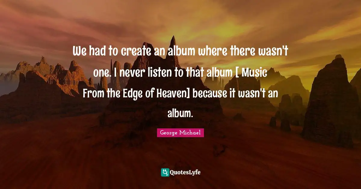 We had to create an album where there wasn't one. I never listen to that album [ Music From the Edge of Heaven] because it wasn't an album.