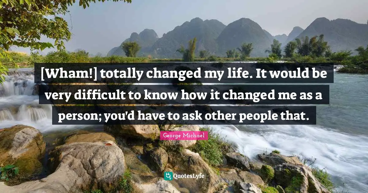 [Wham!] totally changed my life. It would be very difficult to know how it changed me as a person; you'd have to ask other people that.