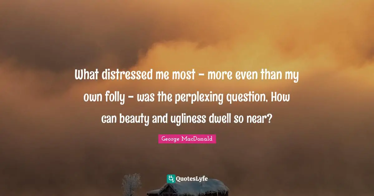 What distressed me most - more even than my own folly - was the perplexing question, How can beauty and ugliness dwell so near?