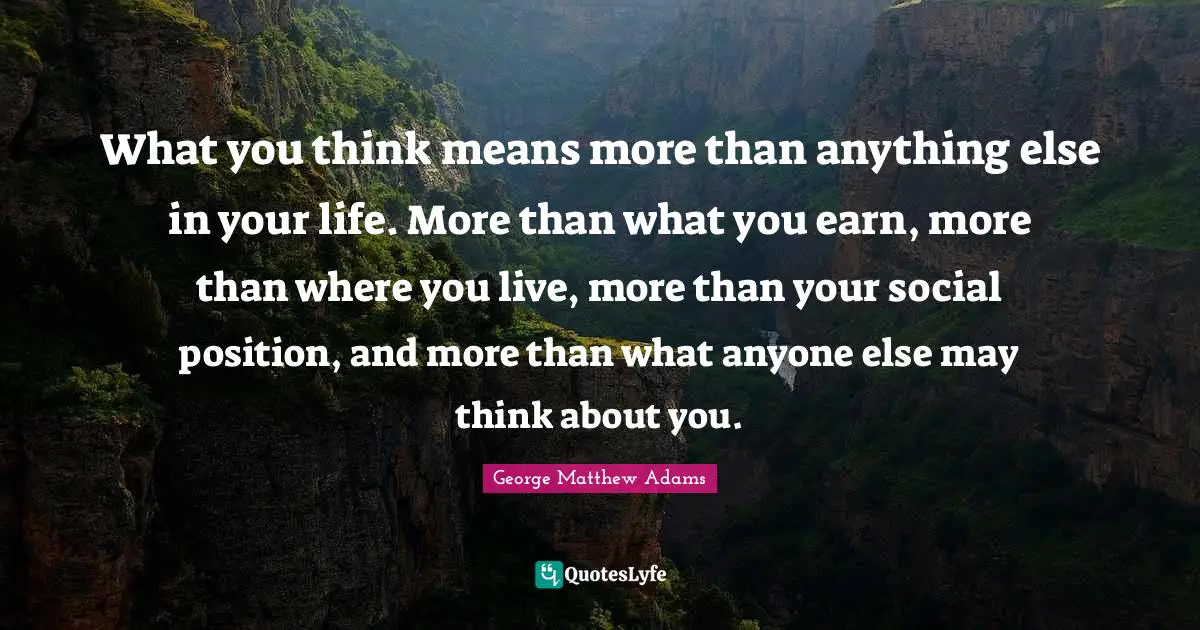 What you think means more than anything else in your life. More than what you earn, more than where you live, more than your social position, and more than what anyone else may think about you.